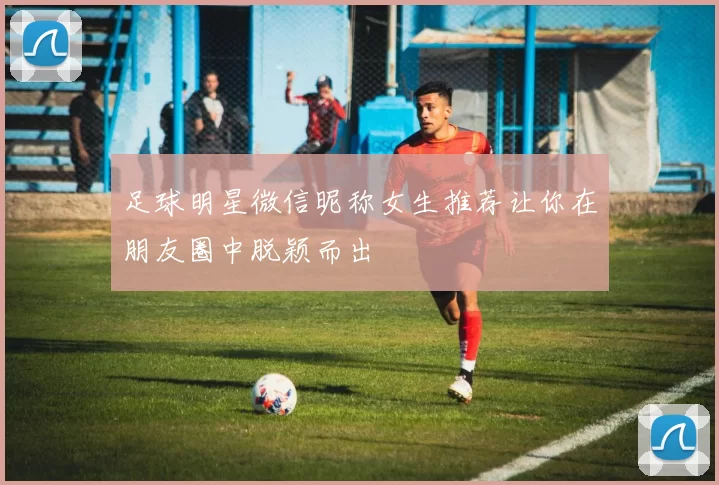 足球明星微信昵称女生推荐让你在朋友圈中脱颖而出