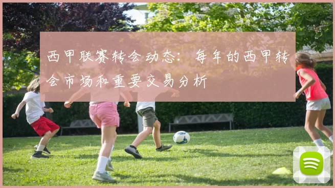 西甲联赛转会动态：每年的西甲转会市场和重要交易分析
