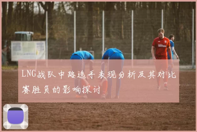 LNG战队中路选手表现分析及其对比赛胜负的影响探讨
