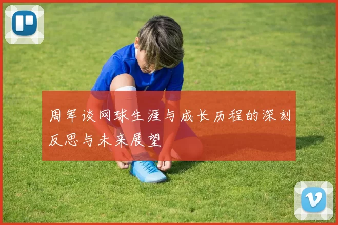 周军谈网球生涯与成长历程的深刻反思与未来展望