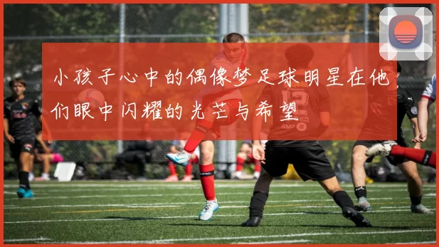 小孩子心中的偶像梦足球明星在他们眼中闪耀的光芒与希望