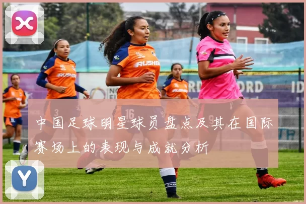 中国足球明星球员盘点及其在国际赛场上的表现与成就分析