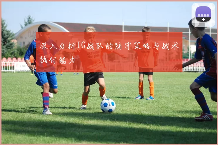 深入分析IG战队的防守策略与战术执行能力