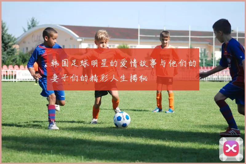 韩国足球明星的爱情故事与他们的妻子们的精彩人生揭秘
