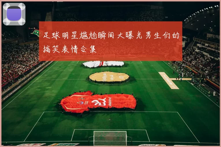 足球明星尴尬瞬间大曝光男生们的搞笑表情合集
