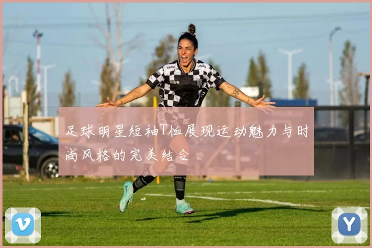 足球明星短袖T恤展现运动魅力与时尚风格的完美结合