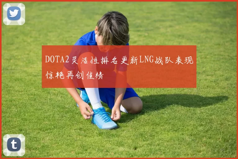 DOTA2灵活性排名更新LNG战队表现惊艳再创佳绩