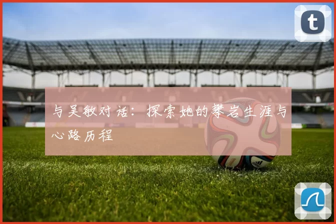 与吴敏对话：探索她的攀岩生涯与心路历程
