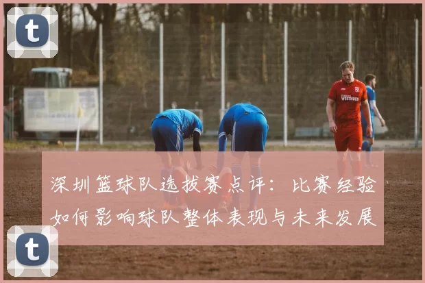 深圳篮球队选拔赛点评：比赛经验如何影响球队整体表现与未来发展