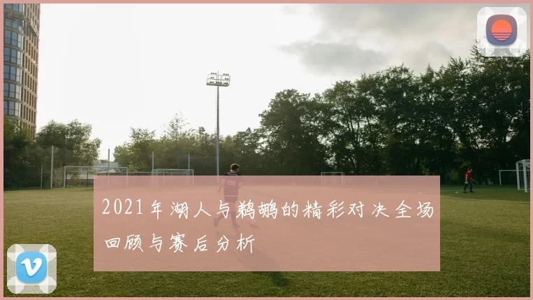 2021年湖人与鹈鹕的精彩对决全场回顾与赛后分析