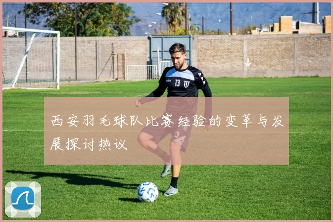 西安羽毛球队比赛经验的变革与发展探讨热议