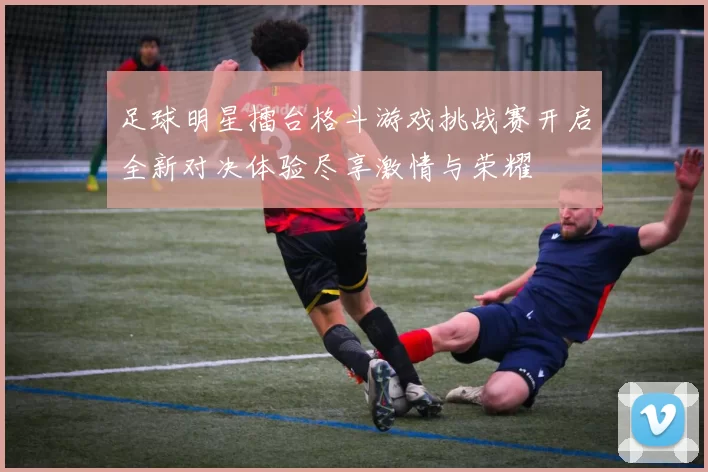 足球明星擂台格斗游戏挑战赛开启全新对决体验尽享激情与荣耀