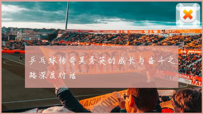 乒乓球传奇吴秀英的成长与奋斗之路深度对话
