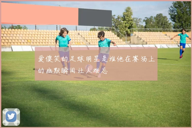 爱傻笑的足球明星是谁他在赛场上的幽默瞬间让人难忘