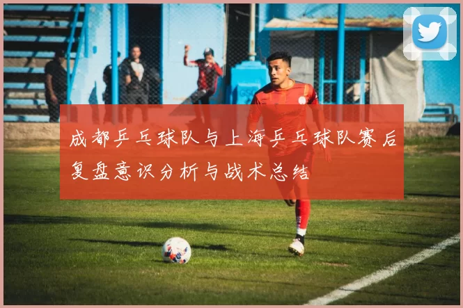 成都乒乓球队与上海乒乓球队赛后复盘意识分析与战术总结