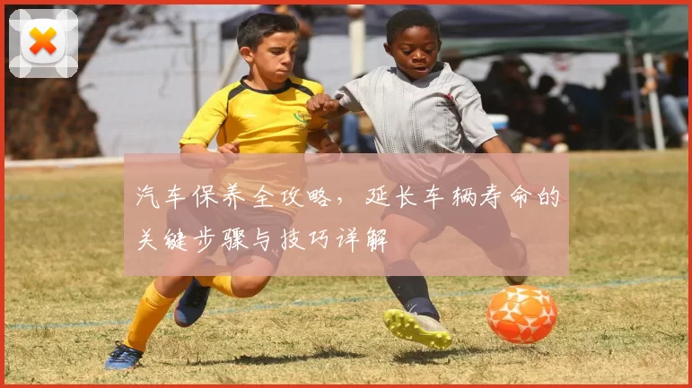 汽车保养全攻略，延长车辆寿命的关键步骤与技巧详解