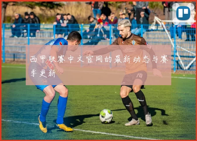 西甲联赛中文官网的最新动态与赛季更新