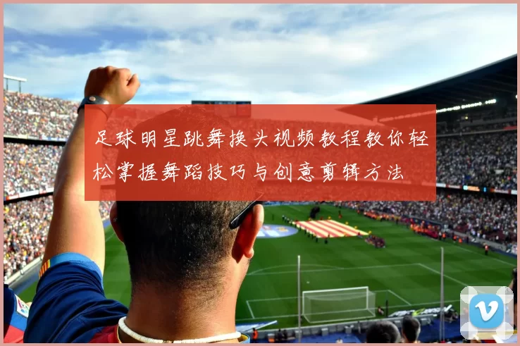 足球明星跳舞换头视频教程教你轻松掌握舞蹈技巧与创意剪辑方法