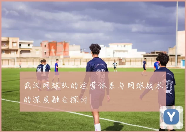 武汉网球队的运营体系与网球战术的深度融合探讨