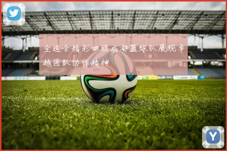 全运会精彩回顾成都篮球队展现卓越团队协作精神