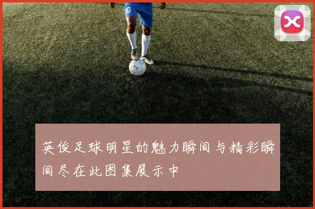 英俊足球明星的魅力瞬间与精彩瞬间尽在此图集展示中