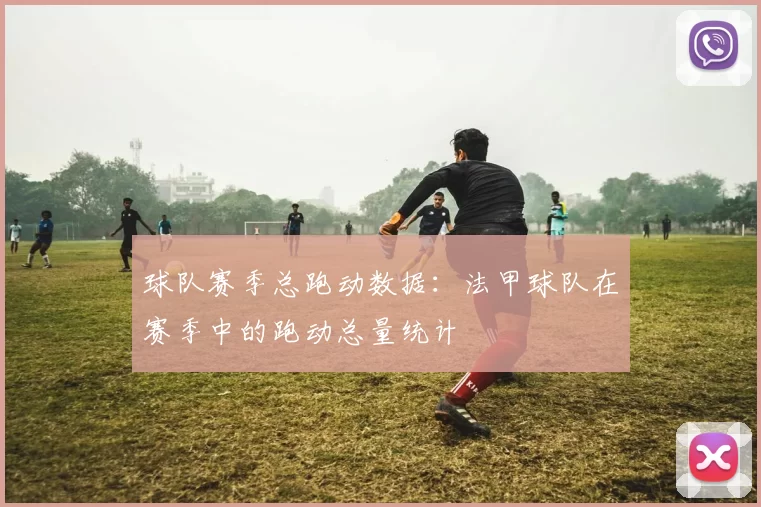 球队赛季总跑动数据：法甲球队在赛季中的跑动总量统计