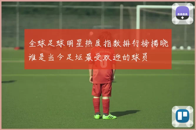 全球足球明星热度指数排行榜揭晓谁是当今足坛最受欢迎的球员