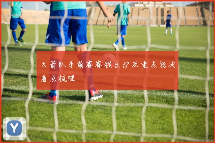 火箭队季前赛赛程出炉及重点场次看点梳理