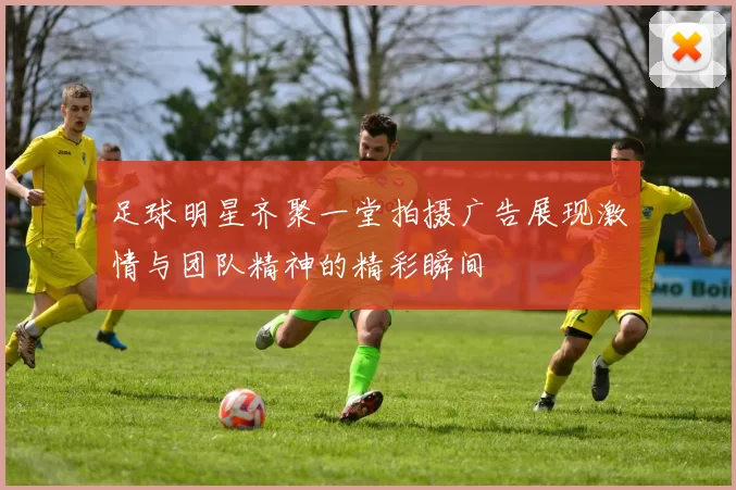 足球明星齐聚一堂拍摄广告展现激情与团队精神的精彩瞬间
