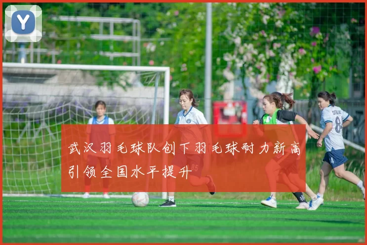 武汉羽毛球队创下羽毛球耐力新高引领全国水平提升