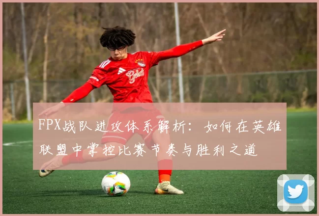 FPX战队进攻体系解析：如何在英雄联盟中掌控比赛节奏与胜利之道