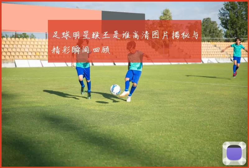 足球明星猴王是谁高清图片揭秘与精彩瞬间回顾