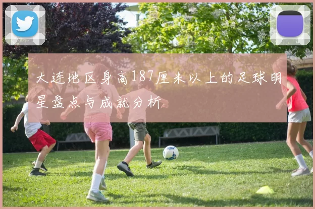 大连地区身高187厘米以上的足球明星盘点与成就分析