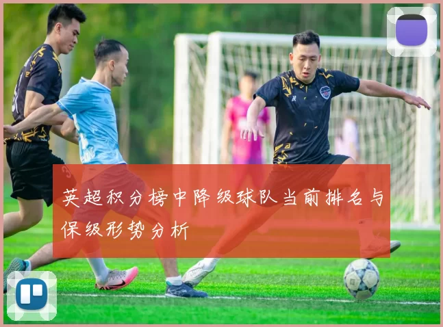 英超积分榜中降级球队当前排名与保级形势分析