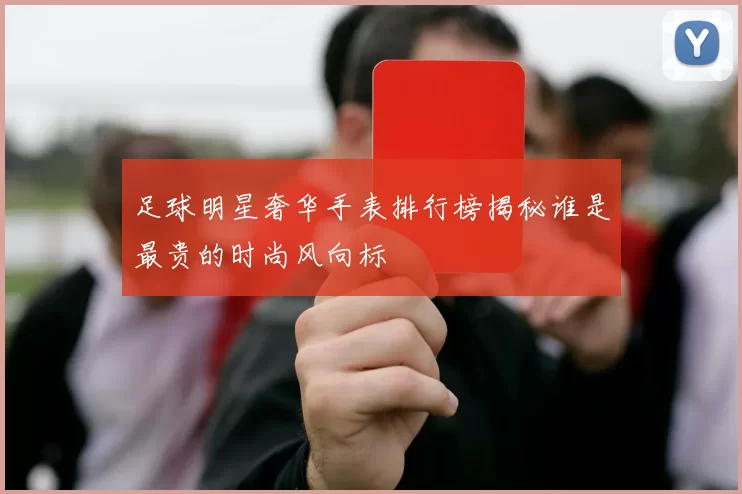 足球明星奢华手表排行榜揭秘谁是最贵的时尚风向标