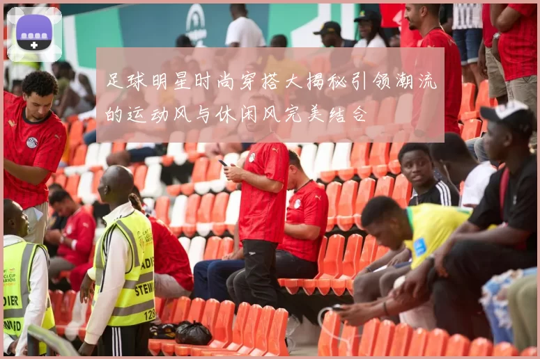 足球明星时尚穿搭大揭秘引领潮流的运动风与休闲风完美结合