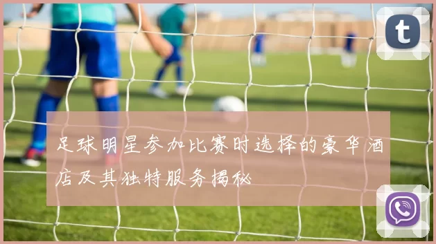 足球明星参加比赛时选择的豪华酒店及其独特服务揭秘