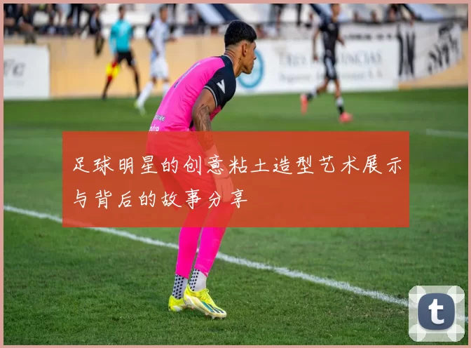 足球明星的创意粘土造型艺术展示与背后的故事分享