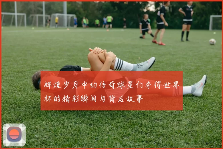 辉煌岁月中的传奇球星们夺得世界杯的精彩瞬间与背后故事