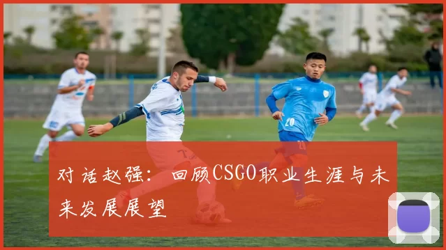 对话赵强：回顾CSGO职业生涯与未来发展展望