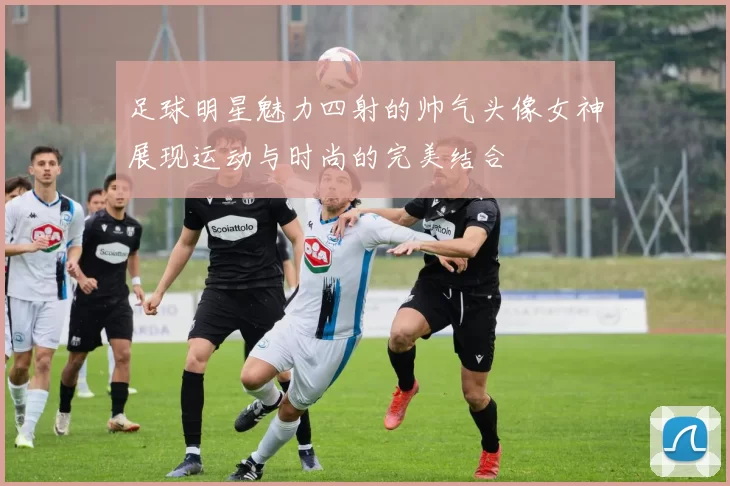 足球明星魅力四射的帅气头像女神展现运动与时尚的完美结合