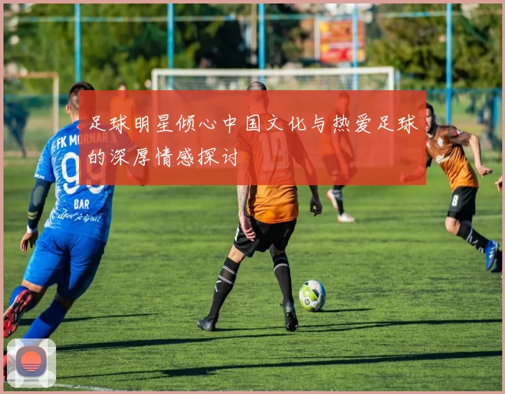 足球明星倾心中国文化与热爱足球的深厚情感探讨