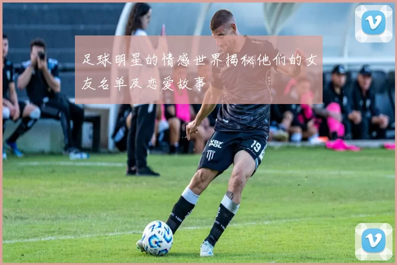 足球明星的情感世界揭秘他们的女友名单及恋爱故事