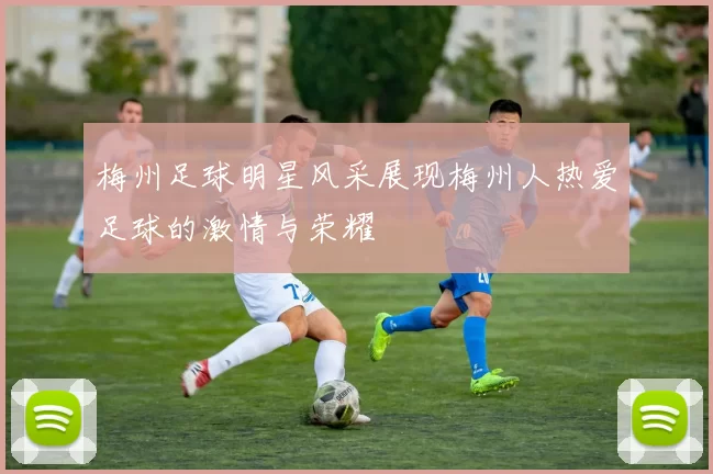 梅州足球明星风采展现梅州人热爱足球的激情与荣耀