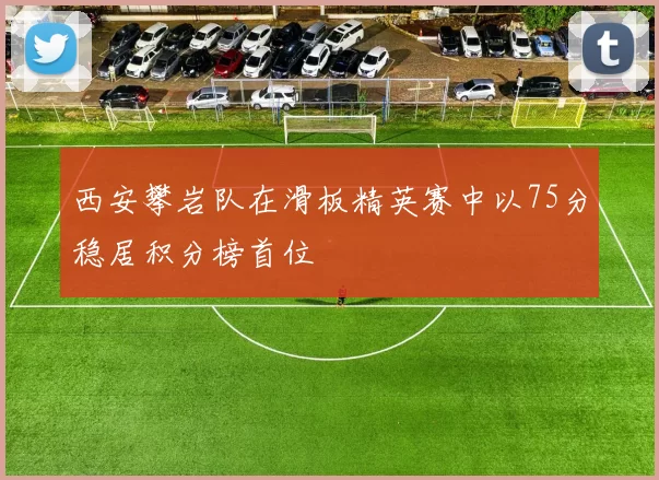 西安攀岩队在滑板精英赛中以75分稳居积分榜首位