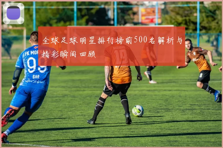 全球足球明星排行榜前500名解析与精彩瞬间回顾