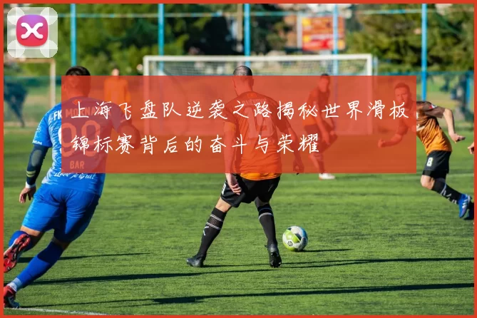上海飞盘队逆袭之路揭秘世界滑板锦标赛背后的奋斗与荣耀
