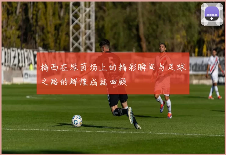 梅西在绿茵场上的精彩瞬间与足球之路的辉煌成就回顾