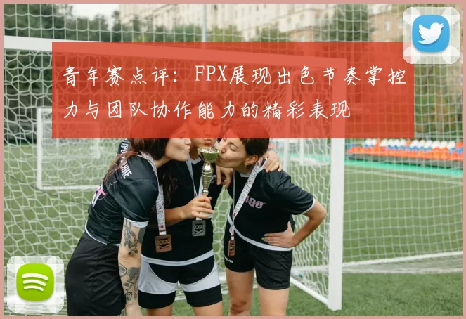 青年赛点评：FPX展现出色节奏掌控力与团队协作能力的精彩表现