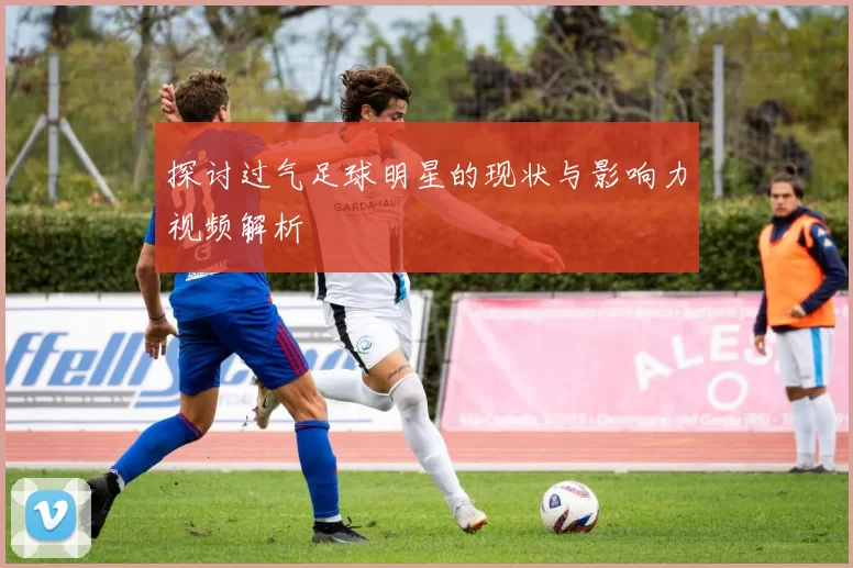 探讨过气足球明星的现状与影响力视频解析